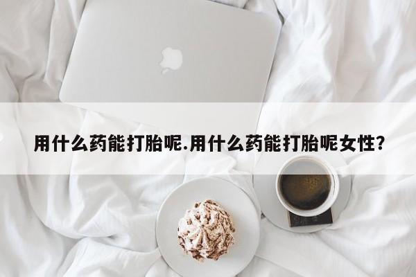 意外怀孕怎么办?打胎药购买微信用什么药能打胎呢.用什么药能打胎呢女性？