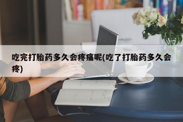 意外怀孕怎么办?打胎药购买微信吃完打胎药多久会疼痛呢(吃了打胎药多久会疼)