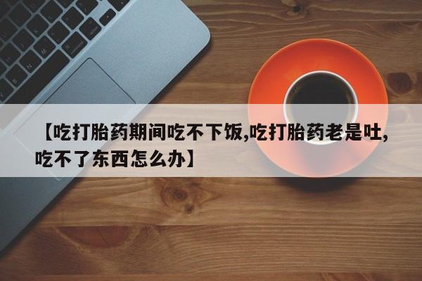 意外怀孕怎么办?打胎药购买微信【吃打胎药期间吃不下饭,吃打胎药老是吐,吃不了东西怎么办】