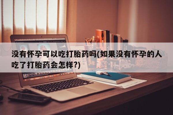 意外怀孕怎么办?打胎药购买微信没有怀孕可以吃打胎药吗(如果没有怀孕的人吃了打胎药会怎样?)