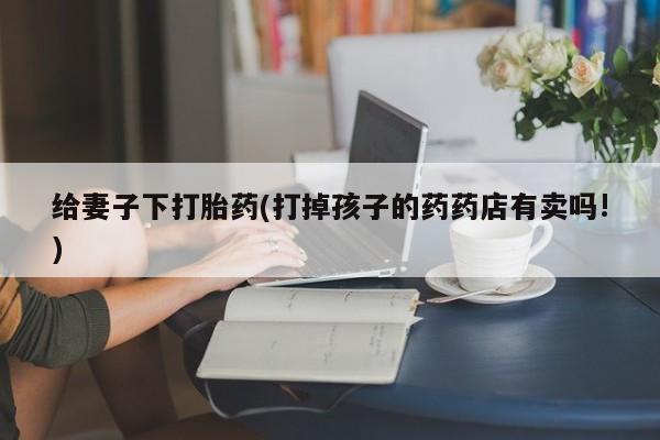 意外怀孕怎么办?打胎药购买微信给妻子下打胎药(打掉孩子的药药店有卖吗!)