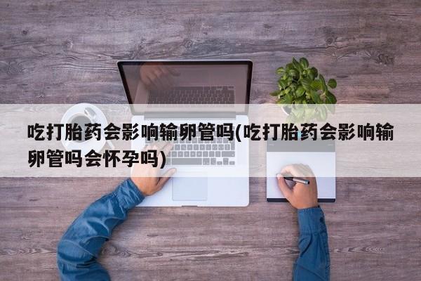 意外怀孕怎么办?打胎药购买微信吃打胎药会影响输卵管吗(吃打胎药会影响输卵管吗会怀孕吗)