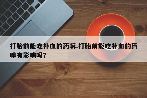 意外怀孕怎么办?打胎药购买微信打胎前能吃补血的药嘛.打胎前能吃补血的药嘛有影响吗？