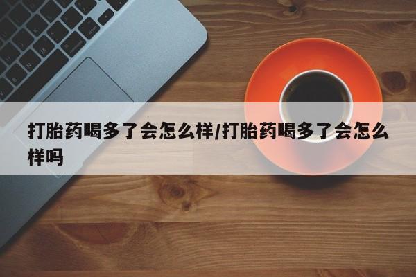 意外怀孕怎么办?打胎药购买微信打胎药喝多了会怎么样/打胎药喝多了会怎么样吗