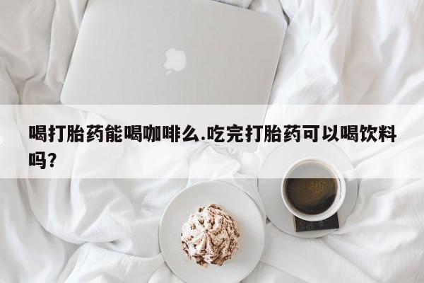 意外怀孕怎么办?打胎药购买微信喝打胎药能喝咖啡么.吃完打胎药可以喝饮料吗？