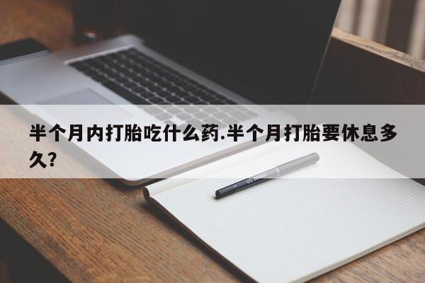 意外怀孕怎么办?打胎药购买微信半个月内打胎吃什么药.半个月打胎要休息多久？