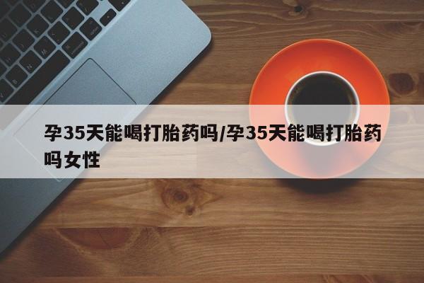 意外怀孕怎么办?打胎药购买微信孕35天能喝打胎药吗/孕35天能喝打胎药吗女性
