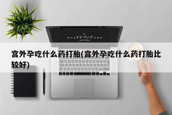 意外怀孕怎么办?打胎药购买微信宫外孕吃什么药打胎(宫外孕吃什么药打胎比较好)