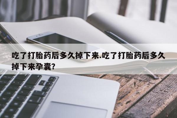意外怀孕怎么办?打胎药购买微信吃了打胎药后多久掉下来.吃了打胎药后多久掉下来孕囊？