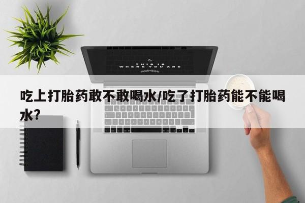 意外怀孕怎么办?打胎药购买微信吃上打胎药敢不敢喝水/吃了打胎药能不能喝水?