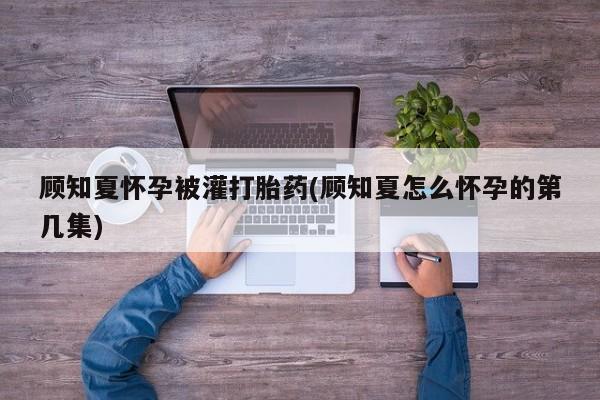 意外怀孕怎么办?打胎药购买微信顾知夏怀孕被灌打胎药(顾知夏怎么怀孕的第几集)