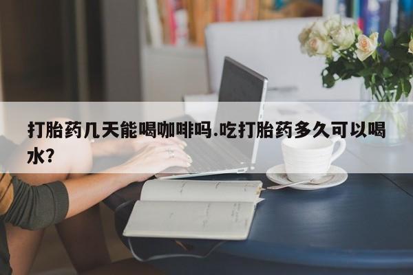 意外怀孕怎么办?打胎药购买微信打胎药几天能喝咖啡吗.吃打胎药多久可以喝水？