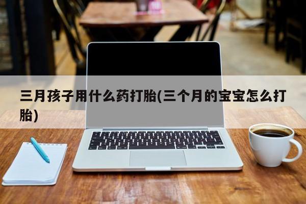 意外怀孕怎么办?打胎药购买微信三月孩子用什么药打胎(三个月的宝宝怎么打胎)