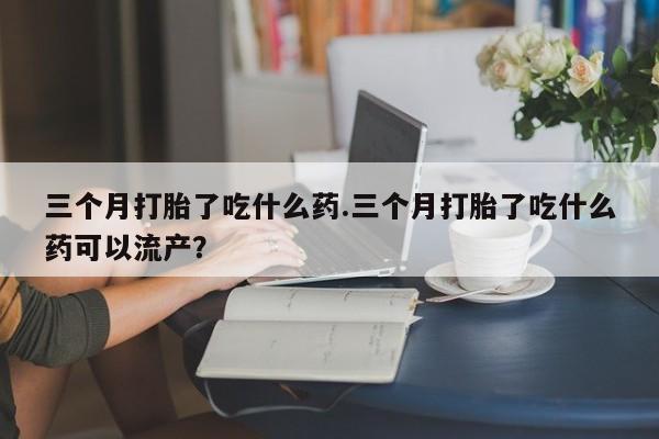 意外怀孕怎么办?打胎药购买微信三个月打胎了吃什么药.三个月打胎了吃什么药可以流产？