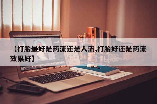 意外怀孕怎么办?打胎药购买微信【打胎最好是药流还是人流,打胎好还是药流效果好】