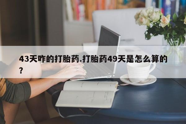 意外怀孕怎么办?打胎药购买微信43天咋的打胎药.打胎药49天是怎么算的？