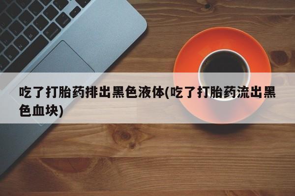 意外怀孕怎么办?打胎药购买微信吃了打胎药排出黑色液体(吃了打胎药流出黑色血块)