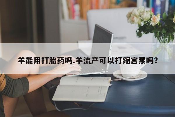 意外怀孕怎么办?打胎药购买微信羊能用打胎药吗.羊流产可以打缩宫素吗？