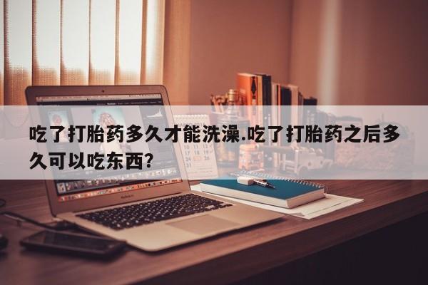 意外怀孕怎么办?打胎药购买微信吃了打胎药多久才能洗澡.吃了打胎药之后多久可以吃东西？