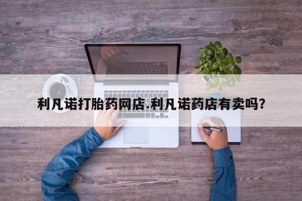 意外怀孕怎么办?打胎药购买微信利凡诺打胎药网店.利凡诺药店有卖吗？
