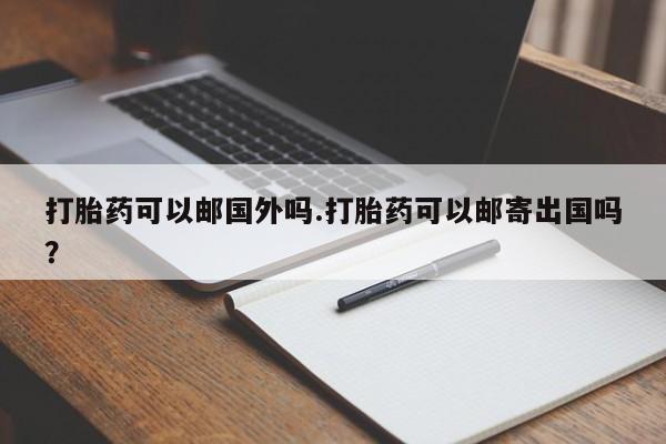 意外怀孕怎么办?打胎药购买微信打胎药可以邮国外吗.打胎药可以邮寄出国吗？