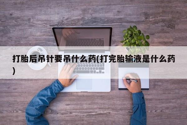 意外怀孕怎么办?打胎药购买微信打胎后吊针要吊什么药(打完胎输液是什么药)