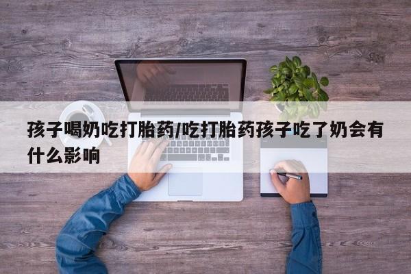 意外怀孕怎么办?打胎药购买微信孩子喝奶吃打胎药/吃打胎药孩子吃了奶会有什么影响