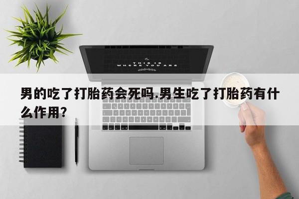 意外怀孕怎么办?打胎药购买微信男的吃了打胎药会死吗.男生吃了打胎药有什么作用？