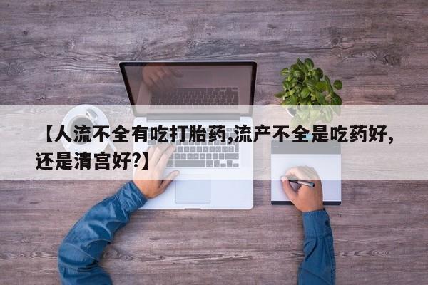 意外怀孕怎么办?打胎药购买微信【人流不全有吃打胎药,流产不全是吃药好,还是清宫好?】