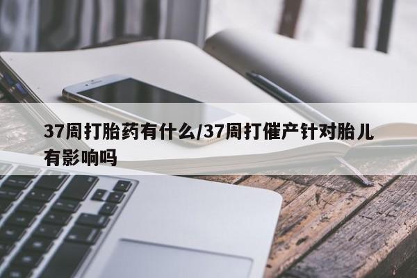 意外怀孕怎么办?打胎药购买微信37周打胎药有什么/37周打催产针对胎儿有影响吗