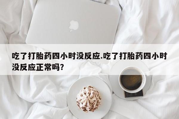 意外怀孕怎么办?打胎药购买微信吃了打胎药四小时没反应.吃了打胎药四小时没反应正常吗？