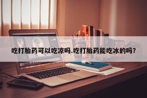 意外怀孕怎么办?打胎药购买微信吃打胎药可以吃凉吗.吃打胎药能吃冰的吗？