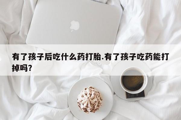 意外怀孕怎么办?打胎药购买微信有了孩子后吃什么药打胎.有了孩子吃药能打掉吗？