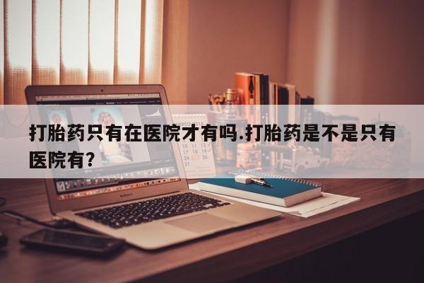 意外怀孕怎么办?打胎药购买微信打胎药只有在医院才有吗.打胎药是不是只有医院有？