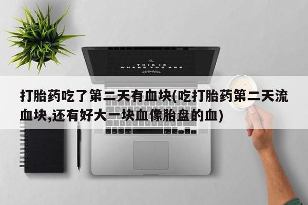 意外怀孕怎么办?打胎药购买微信打胎药吃了第二天有血块(吃打胎药第二天流血块,还有好大一块血像胎盘的血)