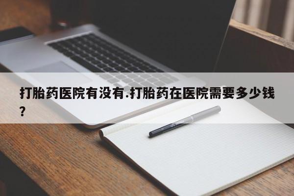 意外怀孕怎么办?打胎药购买微信打胎药医院有没有.打胎药在医院需要多少钱？