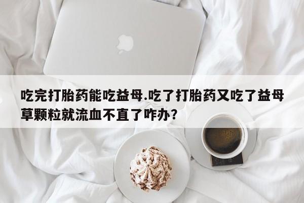 意外怀孕怎么办?打胎药购买微信吃完打胎药能吃益母.吃了打胎药又吃了益母草颗粒就流血不直了咋办？