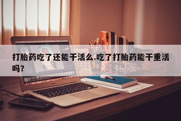 意外怀孕怎么办?打胎药购买微信打胎药吃了还能干活么.吃了打胎药能干重活吗？