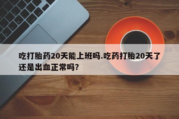 意外怀孕怎么办?打胎药购买微信吃打胎药20天能上班吗.吃药打胎20天了还是出血正常吗？