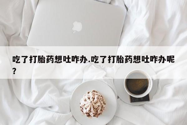 意外怀孕怎么办?打胎药购买微信吃了打胎药想吐咋办.吃了打胎药想吐咋办呢？