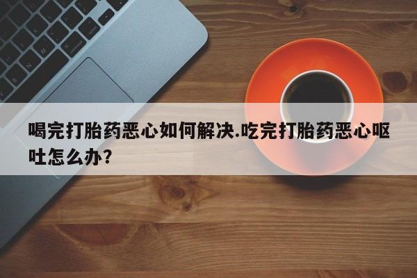 意外怀孕怎么办?打胎药购买微信喝完打胎药恶心如何解决.吃完打胎药恶心呕吐怎么办？