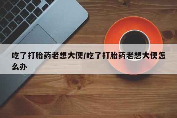 意外怀孕怎么办?打胎药购买微信吃了打胎药老想大便/吃了打胎药老想大便怎么办