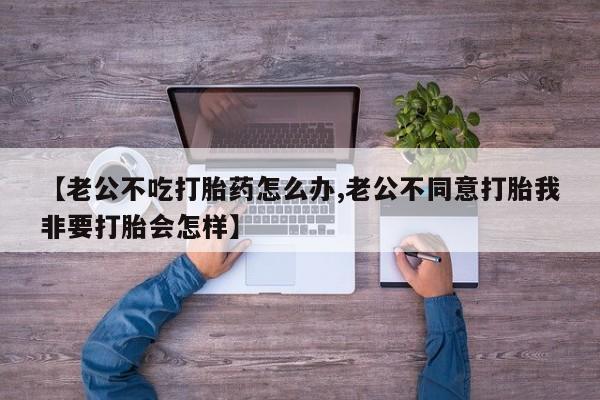 意外怀孕怎么办?打胎药购买微信【老公不吃打胎药怎么办,老公不同意打胎我非要打胎会怎样】