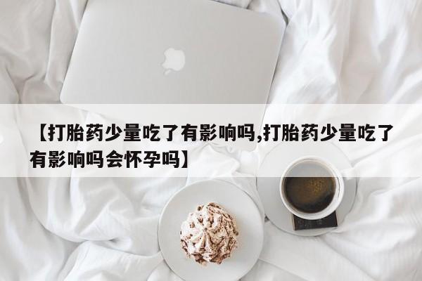 意外怀孕怎么办?打胎药购买微信【打胎药少量吃了有影响吗,打胎药少量吃了有影响吗会怀孕吗】