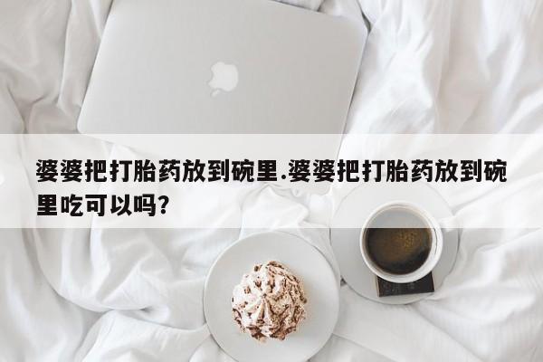 意外怀孕怎么办?打胎药购买微信婆婆把打胎药放到碗里.婆婆把打胎药放到碗里吃可以吗？