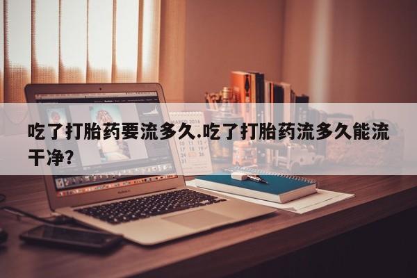 意外怀孕怎么办?打胎药购买微信吃了打胎药要流多久.吃了打胎药流多久能流干净？