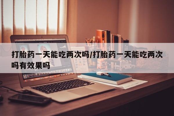 意外怀孕怎么办?打胎药购买微信打胎药一天能吃两次吗/打胎药一天能吃两次吗有效果吗