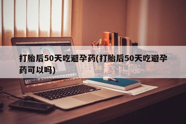 意外怀孕怎么办?打胎药购买微信打胎后50天吃避孕药(打胎后50天吃避孕药可以吗)