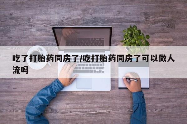 意外怀孕怎么办?打胎药购买微信吃了打胎药同房了/吃打胎药同房了可以做人流吗