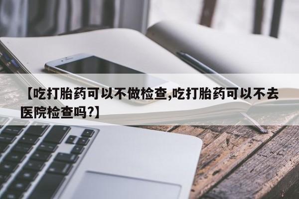 意外怀孕怎么办?打胎药购买微信【吃打胎药可以不做检查,吃打胎药可以不去医院检查吗?】